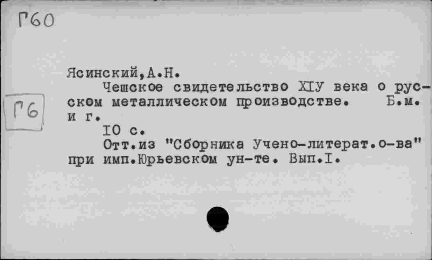 ﻿Гбо
PG
--J
Ясинский,А.Н.
Чешское свидетельство XIУ века о рус ском металлическом производстве. Б.м. и г.
10 с.
Отт.из ’’Сборника Учено-литерат.о-ва” при имп.Юрьевском ун-те. Вып.1.